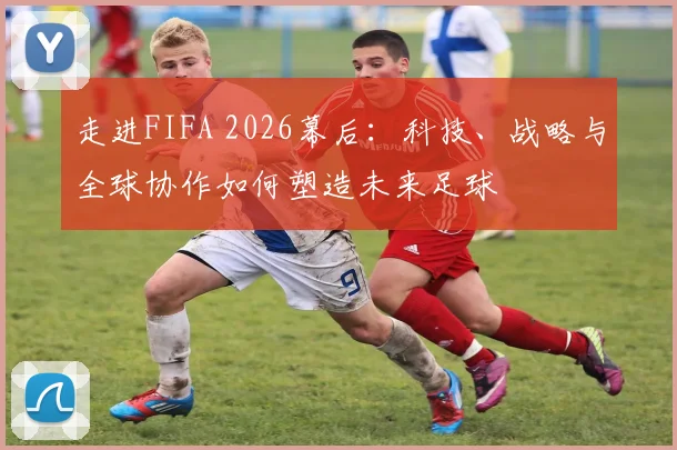 走进FIFA 2026幕后:科技、战略与全球协作如何塑造未来足球