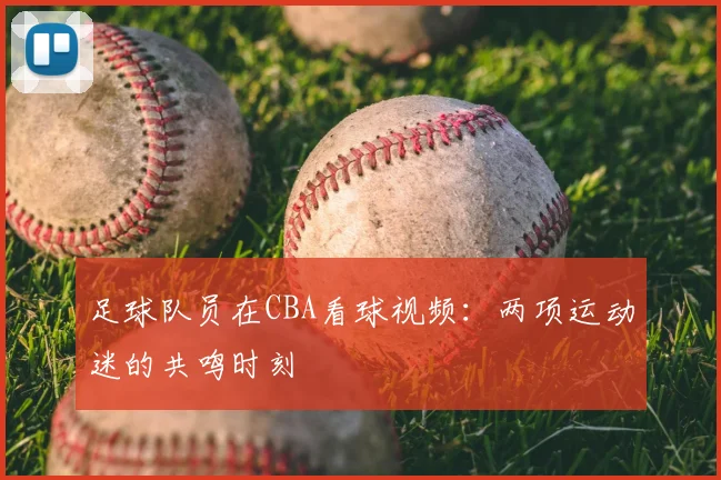 足球队员在CBA看球视频：两项运动迷的共鸣时刻