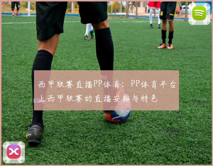 西甲联赛直播PP体育：PP体育平台上西甲联赛的直播安排与特色